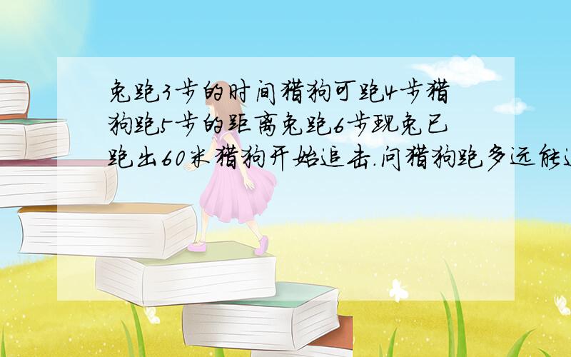 兔跑3步的时间猎狗可跑4步猎狗跑5步的距离兔跑6步现兔已跑出60米猎狗开始追击.问猎狗跑多远能追上兔?用一元一次方程解题