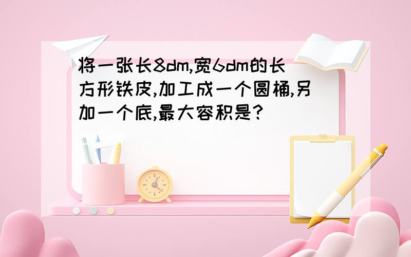 将一张长8dm,宽6dm的长方形铁皮,加工成一个圆桶,另加一个底,最大容积是?