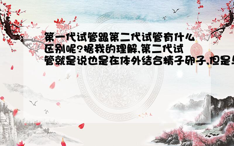 第一代试管跟第二代试管有什么区别呢?据我的理解,第二代试管就是说也是在体外结合精子卵子,但是与第一代的区别是,第一代需要让女性促排,代卵泡成熟后才取出,但是第二代取出不成熟的