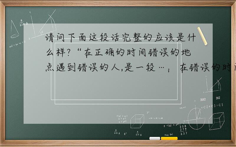 请问下面这段话完整的应该是什么样?“在正确的时间错误的地点遇到错误的人,是一段…；在错误的时间正确的地点遇到错误的人,是一段…；…”请回答全文,