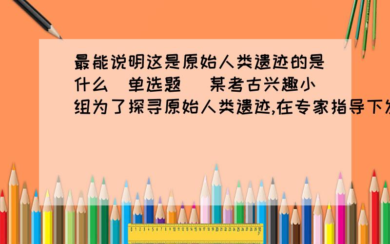 最能说明这是原始人类遗迹的是什么（单选题） 某考古兴趣小组为了探寻原始人类遗迹,在专家指导下发觉出一些远古遗物,最能说明这是原始人类遗迹滴应该是（ ）A.两颗门齿化石 B.大量碳