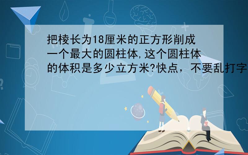 把棱长为18厘米的正方形削成一个最大的圆柱体,这个圆柱体的体积是多少立方米?快点，不要乱打字啊