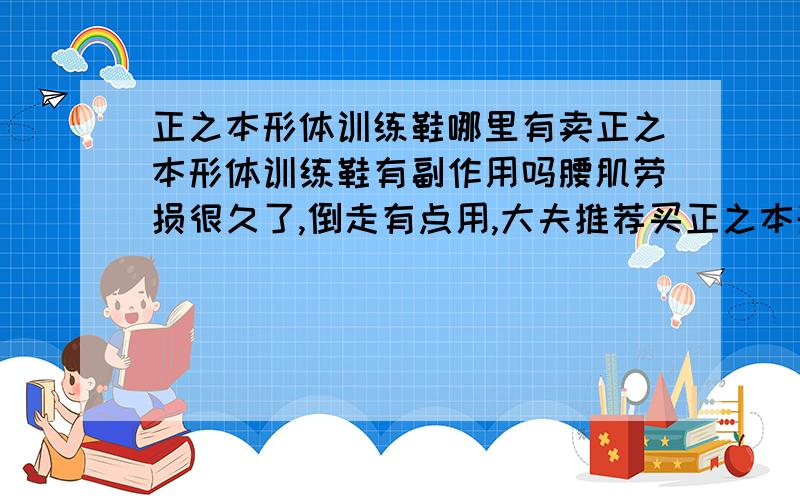 正之本形体训练鞋哪里有卖正之本形体训练鞋有副作用吗腰肌劳损很久了,倒走有点用,大夫推荐买正之本形体训练鞋,说替代倒走效果不错.我不知道有没有副作用,请用过的回答一下,没用过的