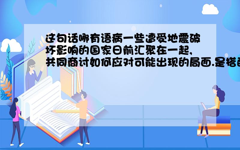 这句话哪有语病一些遭受地震破坏影响的国家日前汇聚在一起,共同商讨如何应对可能出现的局面.是搭配不当,出现在哪?一楼的，