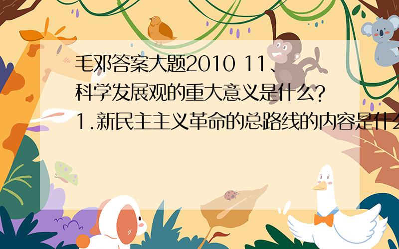 毛邓答案大题2010 11、科学发展观的重大意义是什么?1.新民主主义革命的总路线的内容是什么?2.新民主主义政治纲领的内容是什么?3.中国共产党在中国革命中战胜敌人的三大法宝是什么?1.党在