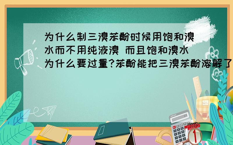 为什么制三溴苯酚时候用饱和溴水而不用纯液溴 而且饱和溴水为什么要过量?苯酚能把三溴苯酚溶解了吗?