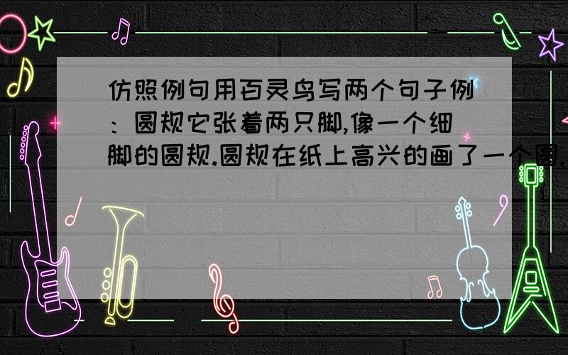 仿照例句用百灵鸟写两个句子例：圆规它张着两只脚,像一个细脚的圆规.圆规在纸上高兴的画了一个圆.