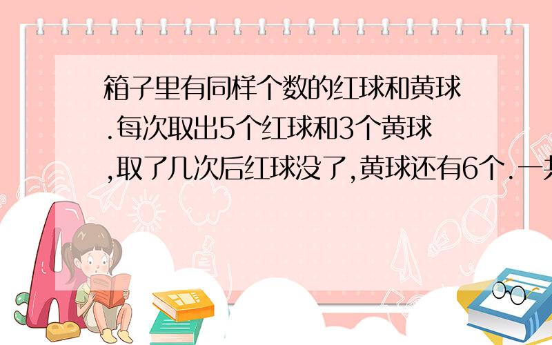 箱子里有同样个数的红球和黄球.每次取出5个红球和3个黄球,取了几次后红球没了,黄球还有6个.一共取了几次?红球和黄球各有多少个?列方程、、、、、、