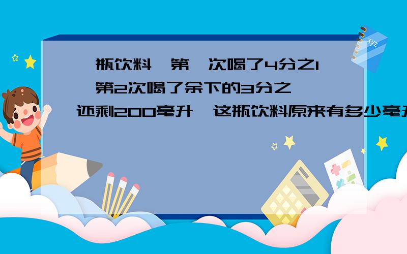 一瓶饮料,第一次喝了4分之1,第2次喝了余下的3分之一,还剩200毫升,这瓶饮料原来有多少毫升