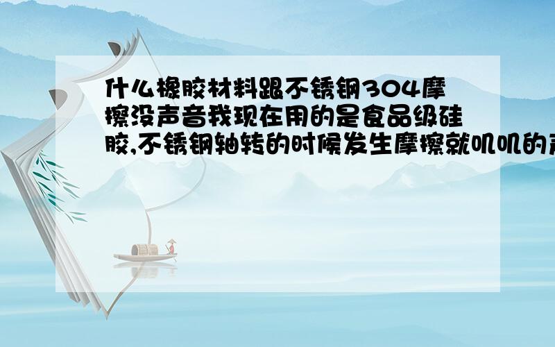 什么橡胶材料跟不锈钢304摩擦没声音我现在用的是食品级硅胶,不锈钢轴转的时候发生摩擦就叽叽的声音,要求材料是食品级的