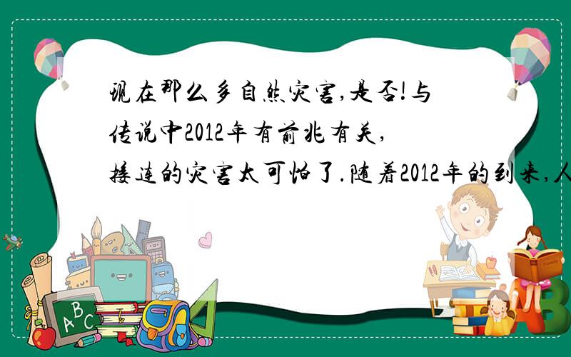 现在那么多自然灾害,是否!与传说中2012年有前兆有关,接连的灾害太可怕了.随着2012年的到来,人民传说中的世界末日,不断的自然灾害,对人民的心身带来,太可怕了.