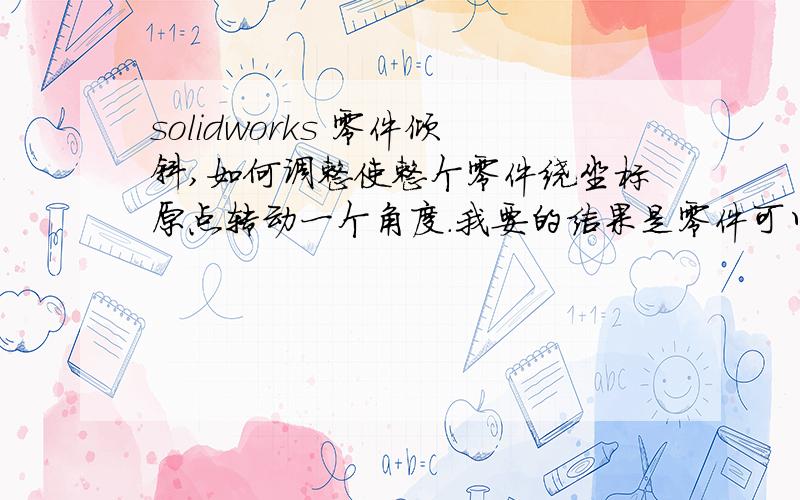 solidworks 零件倾斜,如何调整使整个零件绕坐标原点转动一个角度.我要的结果是零件可以水平放置.