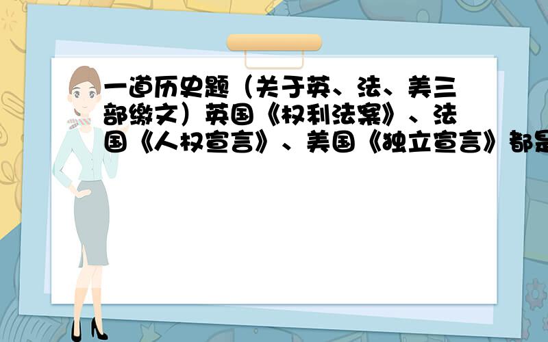 一道历史题（关于英、法、美三部缴文）英国《权利法案》、法国《人权宣言》、美国《独立宣言》都是早期资产阶级革命的成果,体现了时代精神和资产阶级的要求.据此回答5.它们内容的相