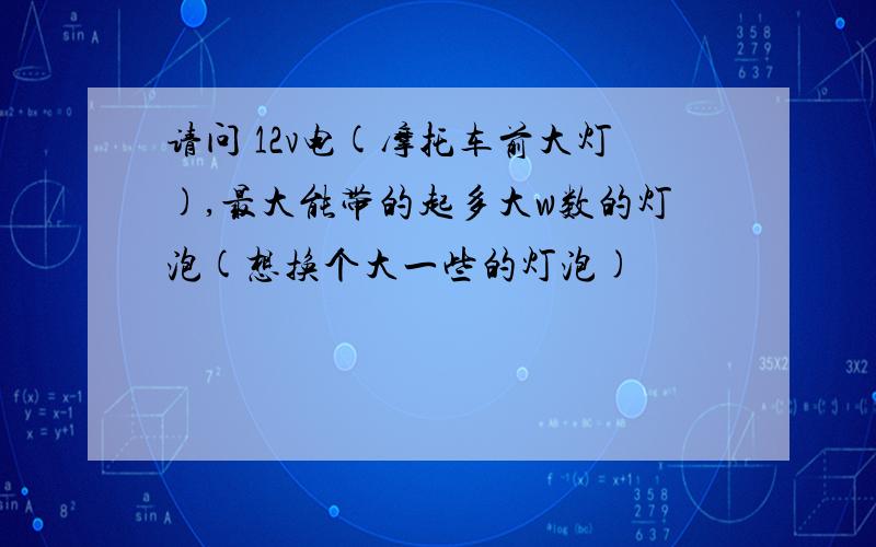 请问 12v电(摩托车前大灯),最大能带的起多大w数的灯泡(想换个大一些的灯泡)