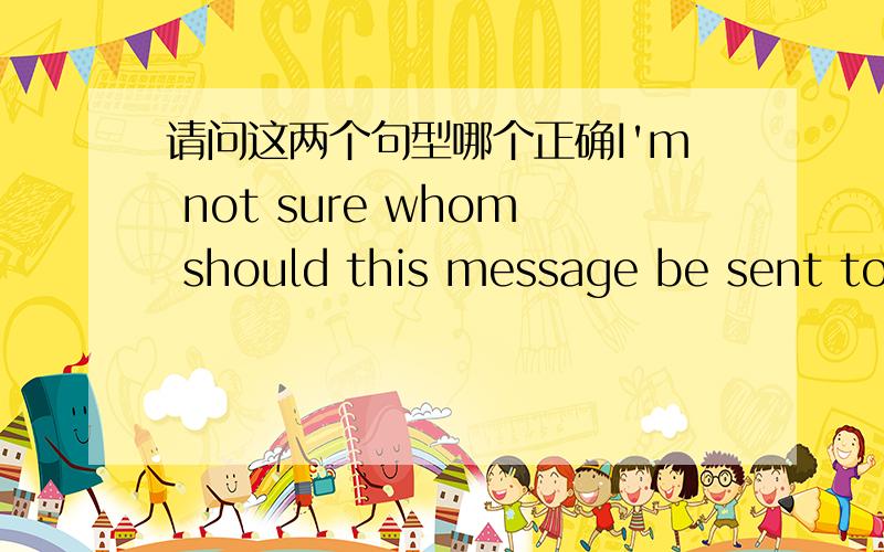 请问这两个句型哪个正确I'm not sure whom should this message be sent to.I'm not sure whom this message should be sent to.