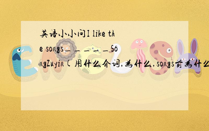 英语小小问I like the songs_____SongZuyin(用什么介词,为什么,songs前为什么要加the?）____a teacher ,John thinks that his main duty is to help the students to become better leaners(重点解释）We must go home right now （改同义