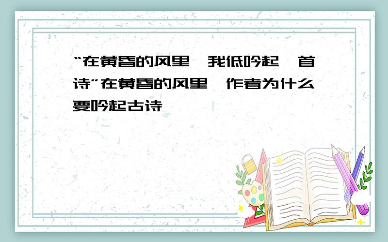 “在黄昏的风里,我低吟起一首诗”在黄昏的风里,作者为什么要吟起古诗