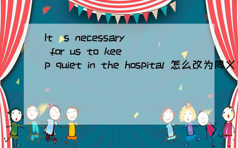 It`s necessary for us to keep quiet in the hospital 怎么改为同义句