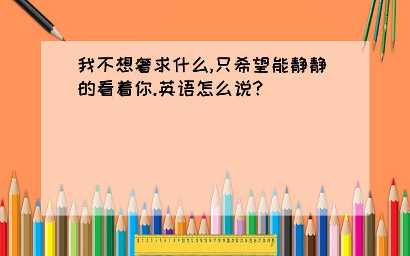 我不想奢求什么,只希望能静静的看着你.英语怎么说?