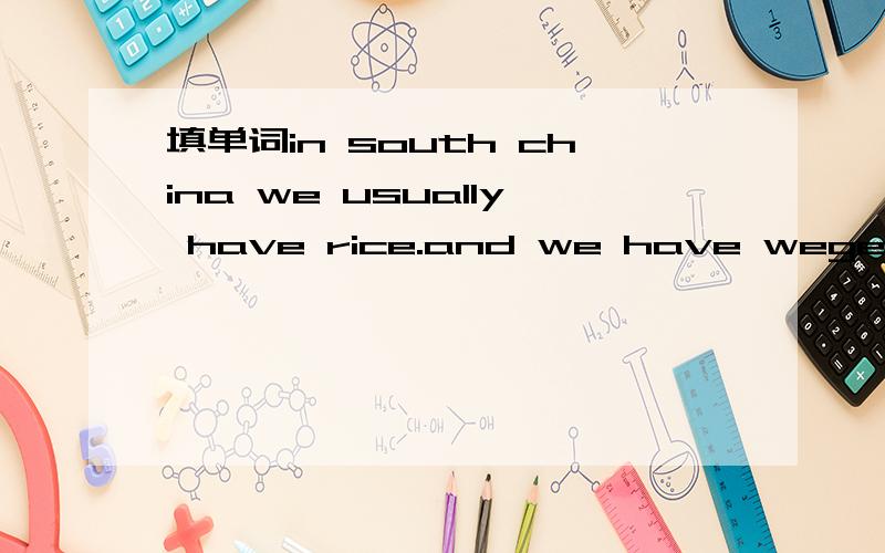 填单词in south china we usually have rice.and we have wegetables and meat.in USA the _____ important food is bread and potatoes.____________ you have rice?yes,but not very often.people________ different food in different paces in the word.but ther