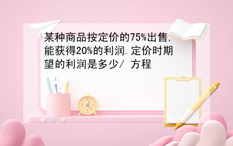 某种商品按定价的75%出售,能获得20%的利润.定价时期望的利润是多少/ 方程