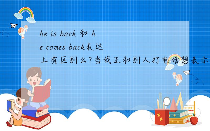 he is back 和 he comes back表达上有区别么?当我正和别人打电话想表示 他突然回来了 和他已经回来了当我正和别人打电话想表示 他突然回来了 和他已经回来了 什么时态表示