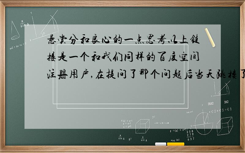 悬赏分和良心的一点思考以上链接是一个和我们同样的百度空间注册用户,在提问了那个问题后当天跳楼了.我是今天才看到他提问的这个问题,就非常难受,不管他心理素质如何,人生观价值观