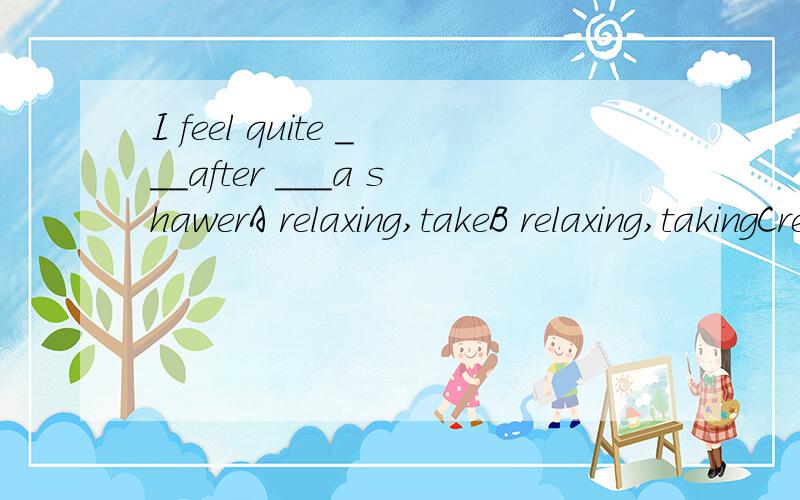 I feel quite ___after ___a shawerA relaxing,takeB relaxing,takingCrelaxed,takingDrelaxed,take