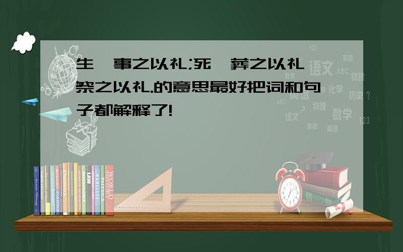 生,事之以礼;死,葬之以礼,祭之以礼.的意思最好把词和句子都解释了!