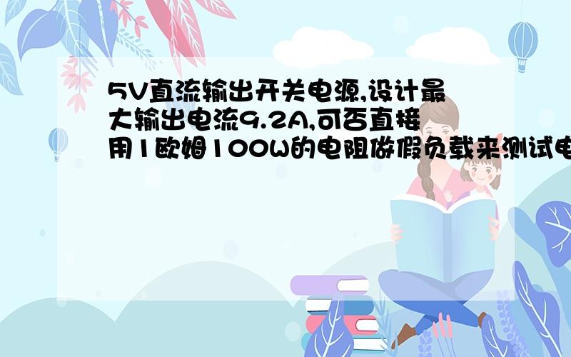 5V直流输出开关电源,设计最大输出电流9.2A,可否直接用1欧姆100W的电阻做假负载来测试电源的带负载能力呢