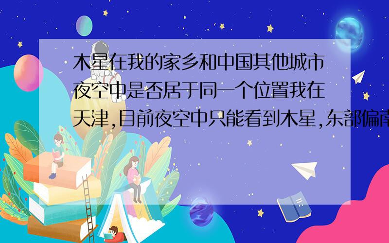 木星在我的家乡和中国其他城市夜空中是否居于同一个位置我在天津,目前夜空中只能看到木星,东部偏南一点的位置,其他城市是否也是如此,而西半球和南半球夜空中的木星又会是在什么位置