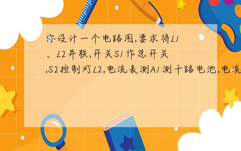 你设计一个电路图,要求将L1、L2并联,开关S1作总开关,S2控制灯L2,电流表测A1测干路电池,电流表a2测l1所在支路电流