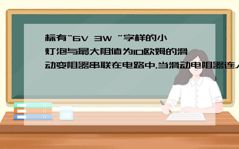 标有“6V 3W ”字样的小灯泡与最大阻值为10欧姆的滑动变阻器串联在电路中.当滑动电阻器连入电路中的电阻