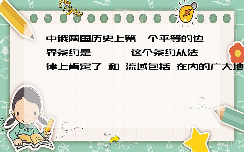 中俄两国历史上第一个平等的边界条约是《 》,这个条约从法律上肯定了 和 流域包括 在内的广大地区,都是中国14、“封侯非我意,但愿海波平” 是 说的；“遥知夷岛浮天际,未敢忘危负年华