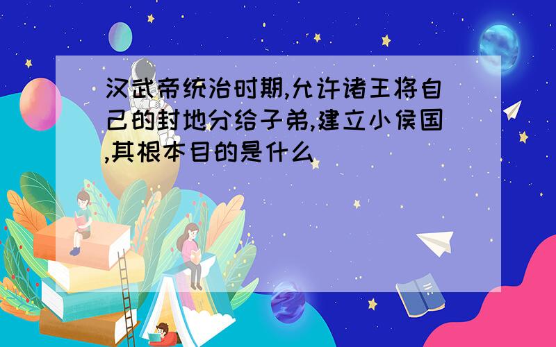 汉武帝统治时期,允许诸王将自己的封地分给子弟,建立小侯国,其根本目的是什么