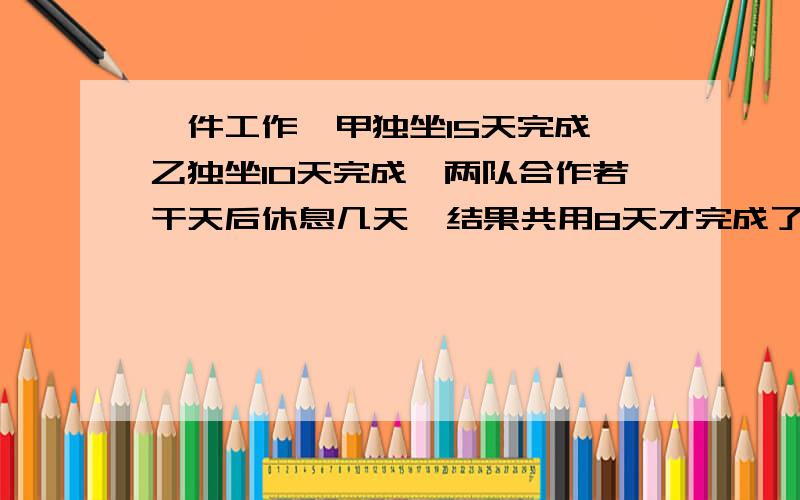 一件工作,甲独坐15天完成,乙独坐10天完成,两队合作若干天后休息几天,结果共用8天才完成了任务.甲休息了几天?、