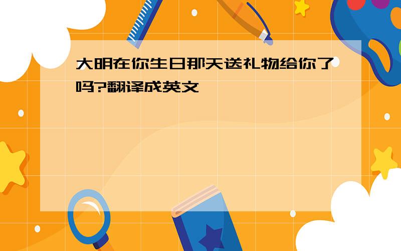 大明在你生日那天送礼物给你了吗?翻译成英文