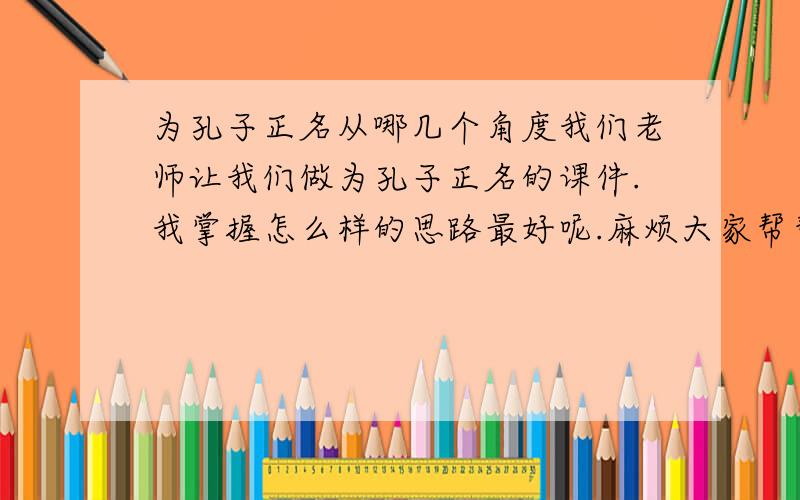 为孔子正名从哪几个角度我们老师让我们做为孔子正名的课件.我掌握怎么样的思路最好呢.麻烦大家帮帮忙啊.我应该把握什么思路?我应该保持什么立场?我应该利用那些证据?麻烦大姐帮帮忙