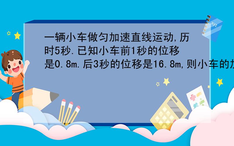 一辆小车做匀加速直线运动,历时5秒.已知小车前1秒的位移是0.8m.后3秒的位移是16.8m,则小车的加速度是多少?初速度和末速度分别是多少?5秒内的位移为多少?