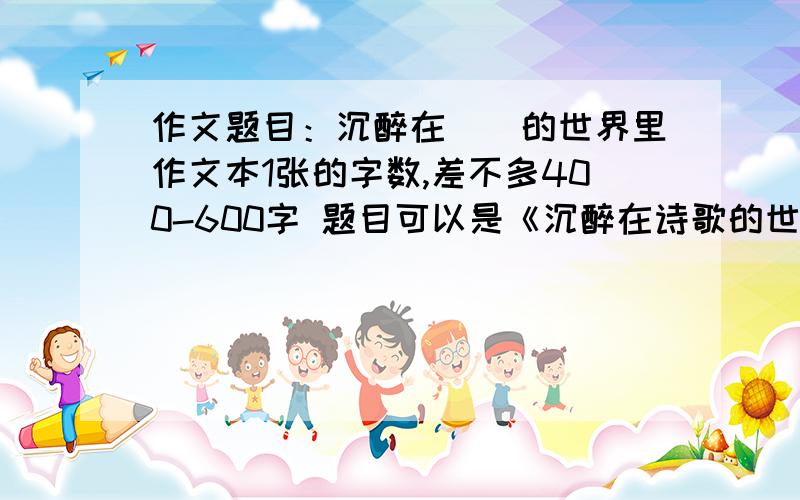 作文题目：沉醉在（）的世界里作文本1张的字数,差不多400-600字 题目可以是《沉醉在诗歌的世界里》