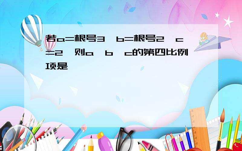 若a=根号3,b=根号2,c=2,则a,b,c的第四比例项是