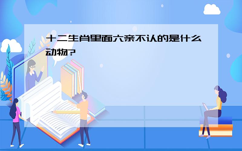 十二生肖里面六亲不认的是什么动物?