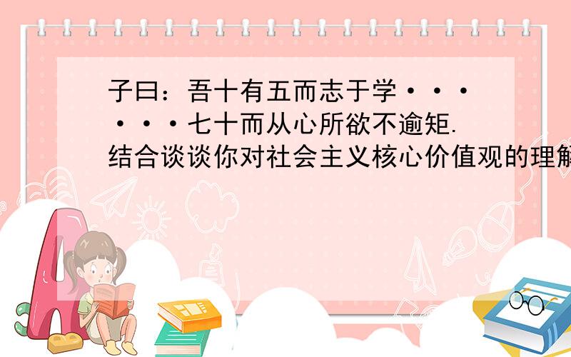 子曰：吾十有五而志于学······七十而从心所欲不逾矩.结合谈谈你对社会主义核心价值观的理解和体会