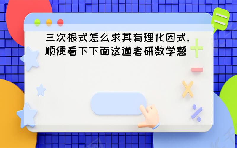 三次根式怎么求其有理化因式,顺便看下下面这道考研数学题