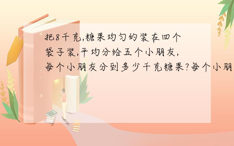 把8千克,糖果均匀的装在四个袋子装,平均分给五个小朋友,每个小朋友分到多少千克糖果?每个小朋友分到几袋糖果?