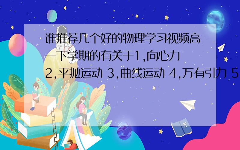 谁推荐几个好的物理学习视频高一下学期的有关于1,向心力 2,平抛运动 3,曲线运动 4,万有引力 5,功和功率 6,重力势能和弹性势能 7,机械能守恒定律 这么几个方面的物理视频