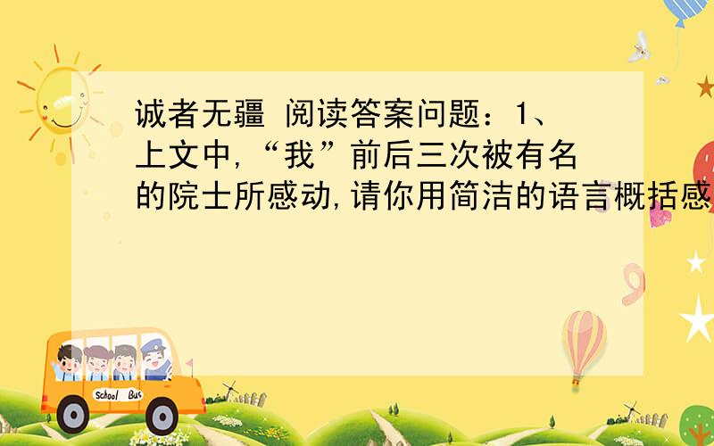 诚者无疆 阅读答案问题：1、上文中,“我”前后三次被有名的院士所感动,请你用简洁的语言概括感动“我”的三件事2、请说出3段中老人在那些方面给“我”留下了深刻的印象?3、第6段中的