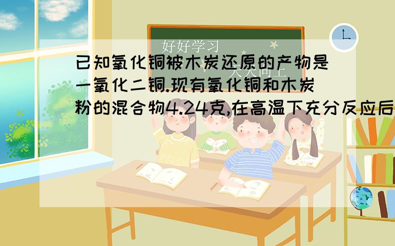 已知氧化铜被木炭还原的产物是一氧化二铜.现有氧化铜和木炭粉的混合物4.24克,在高温下充分反应后,得到红色固体产物.反应后产生的气体能全部被过量的澄清石灰水吸收,得沉淀2.00克.试计