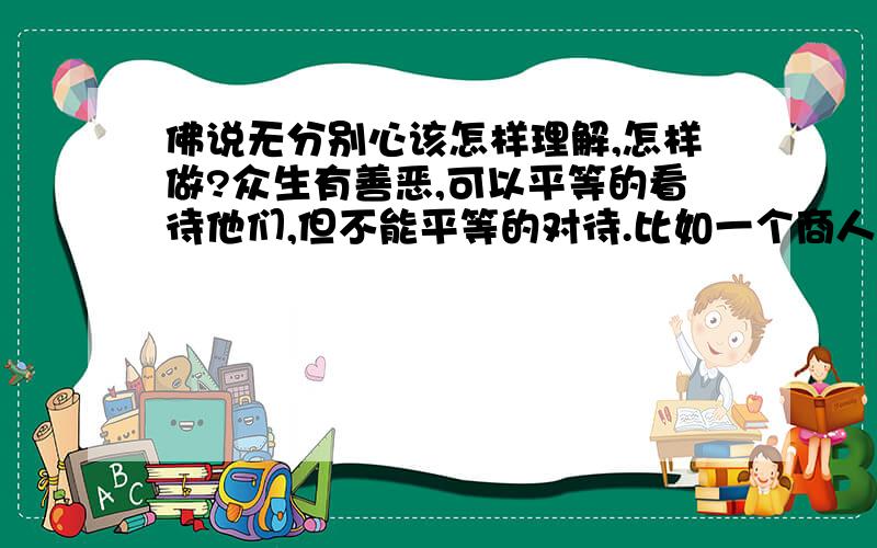 佛说无分别心该怎样理解,怎样做?众生有善恶,可以平等的看待他们,但不能平等的对待.比如一个商人和一个强盗争斗,两人不死不休,修佛者也不能坐视不管吧,帮助好人是不是对善恶有分别心