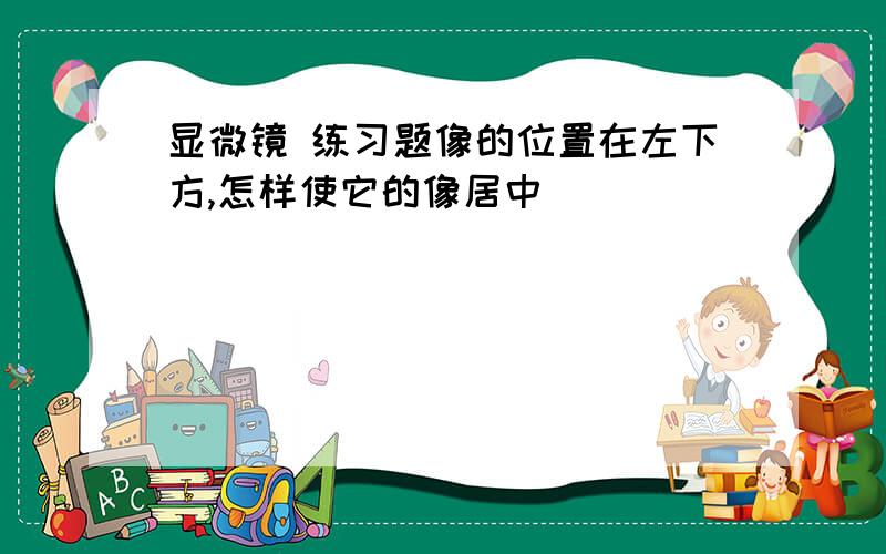 显微镜 练习题像的位置在左下方,怎样使它的像居中